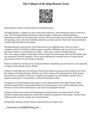 The Collapse of the Qing Dynasty Essay
Explain the key reasons for the collapse of the Qing Dynasty.
The Qing Dynasty s collapse was due to three main influences, with underlying reasons involved in
each. The first being foreign intervention related strongly to militarism, gunboat diplomacy,
imperialism and the rise of unequal treaty systems. The second influence was China s failure to reform
and uprisings, such as the boxer rebellion and lastly economic decline. These three factors ultimately
resulted in the downfall of the dynasty.
The Qing Dynasty relied heavily on the effectiveness of its fighting forces. However, due to
corruption and loss of skills the military began to crumble. Militarism, the use of army for political
advantage, became very influential for a large ... Show more content on Helpwriting.net ...
This was a major example of imperialism as these treaties favored foreign trade but China didn t gain
any concession from the foreigners. This in turn weakening the economic power of china and the
governments control over the country weakened.
Failure to reform was mainly due to weak and ineffective leadership, the conservatives, and especially
corruption of the dynasty and its officials.
Ineffective leadership and very luxurious living of the emperors and government officials also led to
the collapse of the Qing Dynasty. Officials were left in charge of the administration of the dynasty
because the two emperors of the time, Tongzhi and Guangxu were still children, and this lack of
imperial control gave Cixi the ability to rule from behind the curtain .
Corruption was also throughout many aspects of the administration of the Qing Dynasty. Many
officials increased their own personal fortunes by raising peasant s taxes and by pocketing money,
which was to be used for infrastructure, such as the river mitigation project.
Finally uprisings and economic decline plunged the Qing Dynasty into failure because of the
rebellions, peasant discontentment, which both resulted in resentment of the dynasty. Another factor
influencing the economic decline was natural disasters.
Irresponsible spending and the luxuries experienced by the emperor and
... Get more on HelpWriting.net ...
 