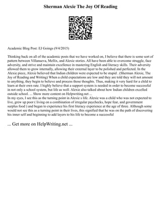 Sherman Alexie The Joy Of Reading
Academic Blog Post: EJ Goings (9/4/2015)
Thinking back on all of the academic posts that we have worked on, I believe that there is some sort of
pattern between Villanueva, Mellix, and Alexie stories. All have been able to overcome struggle, face
adversity, and strive and maintain excellence in mastering English and literacy skills. Their adversity
allowed them to grow internally, allowing their external layer to be polished and perfected. In the
Alexie piece, Alexie believed that Indian children were expected to be stupid . (Sherman Alexie, The
Joy of Reading and Writing) When a child expectations are low and they are told they will not amount
to anything, they begin to believe and process those thoughts. Thus, making it very hard for a child to
learn at their own rate. I highly believe that a support system is needed in order to become successful
in not only a school system, but life as well. Alexie also talked about how Indian children excelled
outside school. ... Show more content on Helpwriting.net ...
In my eyes, I see this as the turning point in Alexie s life. Alexie was a child who was not expected to
live, grew up poor ( living on a combination of irregular paychecks, hope fear, and government
surplus food ) and began to experience his first literacy experience at the age of three. Although some
would not see this as a turning point in their lives, this signified that he was on the path of discovering
his inner self and beginning to add layers to his life to become a successful
... Get more on HelpWriting.net ...
 