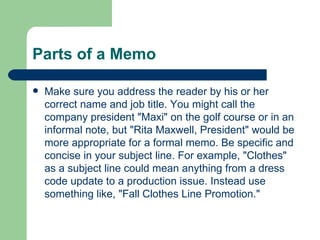 Parts of a Memo Make sure you address the reader by his or her correct name and job title. You might call the company president "Maxi" on the golf course or in an informal note, but "Rita Maxwell, President" would be more appropriate for a formal memo. Be specific and concise in your subject line. For example, "Clothes" as a subject line could mean anything from a dress code update to a production issue. Instead use something like, "Fall Clothes Line Promotion."  