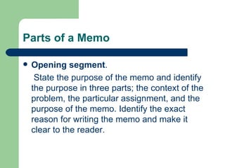 Parts of a Memo Opening segment .  State the purpose of the memo and identify the purpose in three parts; the context of the problem, the particular assignment, and the purpose of the memo. Identify the exact reason for writing the memo and make it clear to the reader.  