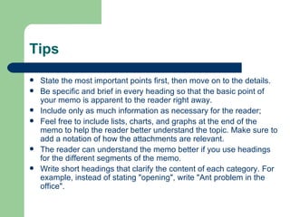 Tips State the most important points first, then move on to the details.  Be specific and brief in every heading so that the basic point of your memo is apparent to the reader right away.  Include only as much information as necessary for the reader;  Feel free to include lists, charts, and graphs at the end of the memo to help the reader better understand the topic. Make sure to add a notation of how the attachments are relevant.  The reader can understand the memo better if you use headings for the different segments of the memo.  Write short headings that clarify the content of each category. For example, instead of stating "opening", write "Ant problem in the office".  