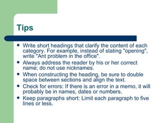Tips Write short headings that clarify the content of each category. For example, instead of stating "opening", write "Ant problem in the office". Always address the reader by his or her correct name; do not use nicknames.  When constructing the heading, be sure to double space between sections and align the text. Check for errors: If there is an error in a memo, it will probably be in names, dates or numbers.  Keep paragraphs short: Limit each paragraph to five lines or less.  