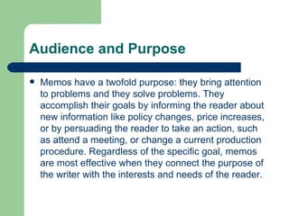 Audience and Purpose Memos have a twofold purpose: they bring attention to problems and they solve problems. They accomplish their goals by informing the reader about new information like policy changes, price increases, or by persuading the reader to take an action, such as attend a meeting, or change a current production procedure. Regardless of the specific goal, memos are most effective when they connect the purpose of the writer with the interests and needs of the reader.  