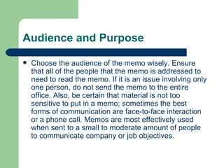 Audience and Purpose Choose the audience of the memo wisely. Ensure that all of the people that the memo is addressed to need to read the memo. If it is an issue involving only one person, do not send the memo to the entire office. Also, be certain that material is not too sensitive to put in a memo; sometimes the best forms of communication are face-to-face interaction or a phone call. Memos are most effectively used when sent to a small to moderate amount of people to communicate company or job objectives.  