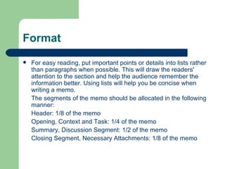Format For easy reading, put important points or details into lists rather than paragraphs when possible. This will draw the readers' attention to the section and help the audience remember the information better. Using lists will help you be concise when writing a memo. The segments of the memo should be allocated in the following manner: Header: 1/8 of the memo  Opening, Context and Task: 1/4 of the memo  Summary, Discussion Segment: 1/2 of the memo  Closing Segment, Necessary Attachments: 1/8 of the memo 