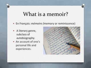 What is a memoir?
 En Français: mémoire (memory or reminiscence)

 A literary genre,
  subclass of
  autobiography.
 An account of one's
  personal life and
  experiences.
 