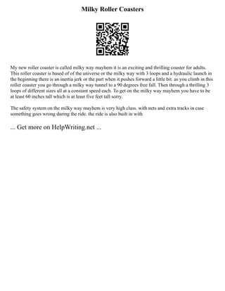 Milky Roller Coasters
My new roller coaster is called milky way mayhem it is an exciting and thrilling coaster for adults.
This roller coaster is based of of the universe or the milky way with 3 loops and a hydraulic launch in
the beginning there is an inertia jerk or the part when it pushes forward a little bit. as you climb in this
roller coaster you go through a milky way tunnel to a 90 degrees free fall. Then through a thrilling 3
loops of different sizes all at a constant speed each. To get on the milky way mayhem you have to be
at least 60 inches tall which is at least five feet tall sorry.
The safety system on the milky way mayhem is very high class. with nets and extra tracks in case
something goes wrong during the ride. the ride is also built in with
... Get more on HelpWriting.net ...
 