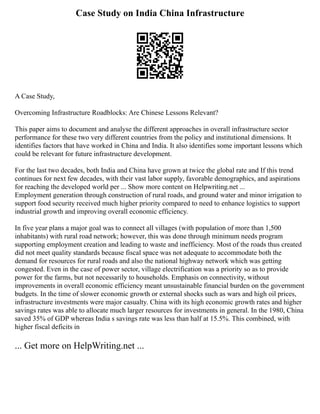 Case Study on India China Infrastructure
A Case Study,
Overcoming Infrastructure Roadblocks: Are Chinese Lessons Relevant?
This paper aims to document and analyse the different approaches in overall infrastructure sector
performance for these two very different countries from the policy and institutional dimensions. It
identifies factors that have worked in China and India. It also identifies some important lessons which
could be relevant for future infrastructure development.
For the last two decades, both India and China have grown at twice the global rate and If this trend
continues for next few decades, with their vast labor supply, favorable demographics, and aspirations
for reaching the developed world per ... Show more content on Helpwriting.net ...
Employment generation through construction of rural roads, and ground water and minor irrigation to
support food security received much higher priority compared to need to enhance logistics to support
industrial growth and improving overall economic efficiency.
In five year plans a major goal was to connect all villages (with population of more than 1,500
inhabitants) with rural road network; however, this was done through minimum needs program
supporting employment creation and leading to waste and inefficiency. Most of the roads thus created
did not meet quality standards because fiscal space was not adequate to accommodate both the
demand for resources for rural roads and also the national highway network which was getting
congested. Even in the case of power sector, village electrification was a priority so as to provide
power for the farms, but not necessarily to households. Emphasis on connectivity, without
improvements in overall economic efficiency meant unsustainable financial burden on the government
budgets. In the time of slower economic growth or external shocks such as wars and high oil prices,
infrastructure investments were major casualty. China with its high economic growth rates and higher
savings rates was able to allocate much larger resources for investments in general. In the 1980, China
saved 35% of GDP whereas India s savings rate was less than half at 15.5%. This combined, with
higher fiscal deficits in
... Get more on HelpWriting.net ...
 