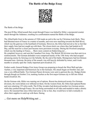 The Battle of the Bulge Essay
The Battle of the Bulge
The post D Day Allied assault that swept through France was halted by Hitler s unexpected counter
attack through the Ardennes, resulting in a confrontation named the Battle of the Bulge.
The Allied battle front in the autumn of 1944 made an end to the war by Christmas look likely. They
had liberated most of France in a matter of months, and were now marching towards the Ruhr River,
which was the gateway to the heartland of Germany. However, the Allies had moved so far so fast that
their supply lines had not caught up with them. The closest dock was where they had landed on D
Day, and the need for a closer port became more persistent everyday. During the Overlord campaign,
which was the landing in France, ... Show more content on Helpwriting.net ...
He complied, however, and sent the Canadian First Army. The British XII division was then sent in as
reinforcements. The German defenders were comprised mainly of the 15th Army who had escaped
advancing enemy by ferrying over the Schelde. By the end of the battle, Montgomery had lost thirteen
thousand men. Antwerp, the prize of the assault, was still heavily defended by mines, and it took
months to actually open the vitally important port (Goalrick 27).
Farther south, General Hodges First Army Group was preparing to breach the West Wall and take
Aachen, a very important and historical city to the Germans. His attack began on October 2nd, and
was a very difficult battle. Two German Panzer divisions were sent to garrison the city. Hodges broke
through though on October 21st, marking Aachen as the first major German city to fall into Allied
hands (Goalrick 28).
On the German side, Hitler was running out of options. Russia has destroyed twenty five German
divisions, the worst defeat ever inflicted on them. On the western front, the Allies had captured Rome
and were attacking 155 miles north. The D Day invaders had destroyed another two German armies
while they pushed through France. He was being surrounded on all sides and needed to make a drastic
move. He reasoned that since Allies had come so far so fast, they would have to halt eventually to
allow their supplies to catch up with them. During
... Get more on HelpWriting.net ...
 