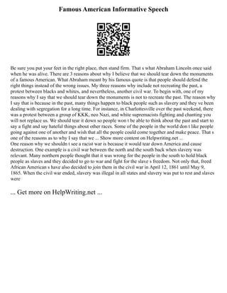 Famous American Informative Speech
Be sure you put your feet in the right place, then stand firm. That s what Abraham Lincoln once said
when he was alive. There are 3 reasons about why I believe that we should tear down the monuments
of a famous American. What Abraham meant by his famous quote is that people should defend the
right things instead of the wrong issues. My three reasons why include not recreating the past, a
protest between blacks and whites, and nevertheless, another civil war. To begin with, one of my
reasons why I say that we should tear down the monuments is not to recreate the past. The reason why
I say that is because in the past, many things happen to black people such as slavery and they ve been
dealing with segregation for a long time. For instance, in Charlottesville over the past weekend, there
was a protest between a group of KKK, neo Nazi, and white supremacists fighting and chanting you
will not replace us. We should tear it down so people won t be able to think about the past and start to
say a fight and say hateful things about other races. Some of the people in the world don t like people
going against one of another and wish that all the people could come together and make peace. That s
one of the reasons as to why I say that we ... Show more content on Helpwriting.net ...
One reason why we shouldn t see a racist war is because it would tear down America and cause
destruction. One example is a civil war between the north and the south back when slavery was
relevant. Many northern people thought that it was wrong for the people in the south to hold black
people as slaves and they decided to go to war and fight for the slave s freedom. Not only that, freed
African American s have also decided to join them in the civil war in April 12, 1861 until May 9,
1865. When the civil war ended, slavery was illegal in all states and slavery was put to rest and slaves
were
... Get more on HelpWriting.net ...
 