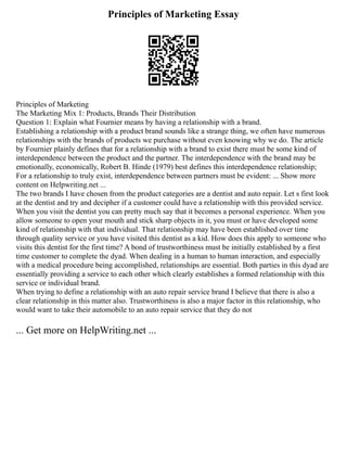 Principles of Marketing Essay
Principles of Marketing
The Marketing Mix 1: Products, Brands Their Distribution
Question 1: Explain what Fournier means by having a relationship with a brand.
Establishing a relationship with a product brand sounds like a strange thing, we often have numerous
relationships with the brands of products we purchase without even knowing why we do. The article
by Fournier plainly defines that for a relationship with a brand to exist there must be some kind of
interdependence between the product and the partner. The interdependence with the brand may be
emotionally, economically, Robert B. Hinde (1979) best defines this interdependence relationship;
For a relationship to truly exist, interdependence between partners must be evident: ... Show more
content on Helpwriting.net ...
The two brands I have chosen from the product categories are a dentist and auto repair. Let s first look
at the dentist and try and decipher if a customer could have a relationship with this provided service.
When you visit the dentist you can pretty much say that it becomes a personal experience. When you
allow someone to open your mouth and stick sharp objects in it, you must or have developed some
kind of relationship with that individual. That relationship may have been established over time
through quality service or you have visited this dentist as a kid. How does this apply to someone who
visits this dentist for the first time? A bond of trustworthiness must be initially established by a first
time customer to complete the dyad. When dealing in a human to human interaction, and especially
with a medical procedure being accomplished, relationships are essential. Both parties in this dyad are
essentially providing a service to each other which clearly establishes a formed relationship with this
service or individual brand.
When trying to define a relationship with an auto repair service brand I believe that there is also a
clear relationship in this matter also. Trustworthiness is also a major factor in this relationship, who
would want to take their automobile to an auto repair service that they do not
... Get more on HelpWriting.net ...
 