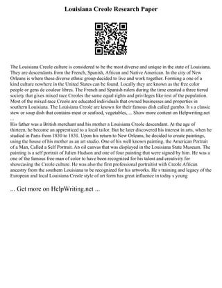 Louisiana Creole Research Paper
The Louisiana Creole culture is considered to be the most diverse and unique in the state of Louisiana.
They are descendants from the French, Spanish, African and Native American. In the city of New
Orleans is where these diverse ethnic group decided to live and work together. Forming a one of a
kind culture nowhere in the United States can be found. Locally they are known as the free color
people or gens de couleur libres. The French and Spanish rulers during the time created a three tiered
society that gives mixed race Creoles the same equal rights and privileges like rest of the population.
Most of the mixed race Creole are educated individuals that owned businesses and properties in
southern Louisiana. The Louisiana Creole are known for their famous dish called gumbo. It s a classic
stew or soup dish that contains meat or seafood, vegetables, ... Show more content on Helpwriting.net
...
His father was a British merchant and his mother a Louisiana Creole descendant. At the age of
thirteen, he become an apprenticed to a local tailor. But he later discovered his interest in arts, when he
studied in Paris from 1830 to 1831. Upon his return to New Orleans, he decided to create paintings,
using the house of his mother as an art studio. One of his well known painting, the American Portrait
of a Man, Called a Self Portrait. An oil canvas that was displayed in the Louisiana State Museum. The
painting is a self portrait of Julien Hudson and one of four painting that were signed by him. He was a
one of the famous free man of color to have been recognized for his talent and creativity for
showcasing the Creole culture. He was also the first professional portraitist with Creole African
ancestry from the southern Louisiana to be recognized for his artworks. He s training and legacy of the
European and local Louisiana Creole style of art form has great influence in today s young
... Get more on HelpWriting.net ...
 