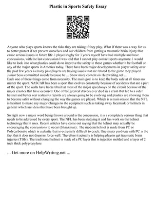 Plastic in Sports Safety Essay
Anyone who plays sports knows the risks they are taking if they play. What if there was a way for us
to better protect if not prevent ourselves and our children from getting a traumatic brain injury that
cause serious issues in future life. I played rugby for 3 years myself have had multiple and have
concussions, with the last concussion I was told that I cannot play contact sports anymore. I would
like to look into what plastics could do to improve the safety in these games whether it be football or
any of the major sports in America today. There have been major developments in player safety over
the past few years as many past players are having issues that are related to the game they played.
Junior Seau committed suicide because he ... Show more content on Helpwriting.net ...
Each one of these things came from necessity. The main goal is to keep the body safe at all times no
matter the sport. NASCAR has been a sport that evolves constantly because of accidents that are a part
of the sport. The walls have been rebuilt at most of the major speedways on the circuit because of the
major crashes that have occurred. One of the greatest drivers ever died in a crash that led to a safer
helmet and better seat restraints. Sports are always going to be evolving and plastics are allowing them
to become safer without changing the way the games are played. Which is a main reason that the NFL
is hesitant to make any major changes to the equipment such as taking away facemask or helmets in
general which are ideas that have been brought up.
So right now a major word being thrown around is the concussion, it is a completely serious thing that
needs to be addressed by every sport. The NFL has been studying it and has work on the helmet
technology that it uses. Recent articles have come out saying that the helmet may actually be
encouraging the concussions to occur (Shankman) . The modern helmet is made from PC or
Polycarbonate which is a plastic that is extremely difficult to crack. One major problem with PC is the
fact that it does not disperse force well. Therefore it actually is helping players get traumatic brain
injuries (TBIs). The traditional helmet is made of a PC layer that is injection molded and a layer of 2
inch thick polypropylene
... Get more on HelpWriting.net ...
 
