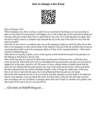 how to change a tire Essay
How to Change a Tire
When changing a tire, there is always a catch. So one must know that things won t go according to
plan or some kind of inconveniences will happen. So it is the coldest day of the year and my hands are
freezing cold and on top of that I have to grab hold of a tire iron. So I m driving and a tire pops, first
one has to safely come to a complete stop and park the car on the side of the road far away from the
road as possible.
Once the car has come to a complete stop, turn on the emergency lights to notify the other drives that
there is an emergency, so they can be aware of the situation. Get out of the car carefully just in case an
oncoming driver didn t notice the emergency lights or if they weren t paying attention ... Show more
content on Helpwriting.net ...
After the tire is securely in place, screw on the lug nuts which should be located on the ground or in
the hubcap as indicated in a previse step.
Once all the lug nuts are screwed on tight much sure that none of them are lose, so that they don t
come unscrewed. Afterwards lower the car, and tighten the lug nuts further, put jack, tire iron and the
popped tire in the trunk, and drive off. Of course, at home, nobody thinks to double check that the
spare tire was inflated, that the jack and tire iron were in the trunk and one knows where to position
the jack underneath the car, and the flashlight actually works. It being the coldest they of the year,
there is no time to learn that the spare tire is not inflated and that the jack can t be found.
But on the other hand all one has to do to avoid this horrible situation is to join Triple A for about 64
bucks a year and they come out and do the work. So when I have a flat tire, the real steps I need to
take are making sure my cell phone is charged, check that I have Triple A s number in my phone, and
that I pull off the road as far as I can and call for
... Get more on HelpWriting.net ...
 