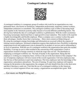 Contingent Labour Essay
A contingent workforce is a temporary group of workers who work for an organization on a non
permanent basis, also known as freelancers, independent professionals, temporary contract workers,
independent contractors or consultants. The contingent workforce style of labor is becoming much
more popular in the American economy today because of several different contributing factors. The
driving force behind the idea of a contingent workforce is globalization. With the world s economies
becoming increasingly intertwined there is rapid growth in most industries. This results in the need for
a highly knowledgeable and flexible employee. When a company uses a contract worker they gain
these advantages. Another factor that is increasing ... Show more content on Helpwriting.net ...
By using the contingent strategy knowledge and information are accessed without the expense of
training current employees. Increased competition requires that employers have flexibility in adjusting
employment levels and employment costs to demand for its product or services and in relationship to
its level of operations. With the use of a contingent workforce the organization then gains this needed
flexibility. A savings in cost is often resulted in the outsourcing of the organization s work to
organizations located in foreign countries in which the wage rates are low. The drawbacks to
employing a contingent workforce are: The lack of loyalty to the organization. Being that the
employee is working on a temporary basis; will he or she act in the best interest of the company? The
use of temporary employees will lower moral of the overall organization. Full time employees may
fear the loss of their positions to part time employees. Part time employees lack the knowledge of the
organization s procedures and policies. The cost of training. If a part time employee still requires
training for the position in the organization, the company will only benefit from this in the short term
and then it becomes a sunk cost. I feel that the use of a contingent workforce in the American
economy is a critical segment of how our country s organizations accomplish their goals. With
... Get more on HelpWriting.net ...
 