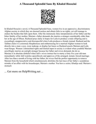 A Thousand Splendid Suns By Khaled Hosseini
In Khaled Hosseini s novel, A Thousand Splendid Suns, women live in an oppressive, discriminatory
Afghan society in which they are deemed useless and obtain little to no rights, yet still manage to
endure the burden that falls upon them. After the immensely false interpretations of her father and the
bitter fatality of her mother, Mariam s father demands she marries a stranger considerably older than
her at the age of fifteen. Rasheed prays daily in hopes for Laila to produce a male offspring and is
exceedingly unappreciative and disrespectful when Laila produces a female instead. Rasheed and the
Taliban claim it is extremely blasphemous and embarrassing for a married Afghan woman to look
directly into a man s eyes, wear makeup, or display her knees so Rasheed asserts Mariam and Laila
wear burqas. Women s diminished rights and limited input in society is evident when youthful Mariam
unwillingly marries an outright stranger because her father and wives demands she do so.
Mariam is in absolute disbelief when Jalil s wives instruct her to marry a forty five year old man
immediately while Jalil watches speechlessly and approves of the arranged, instant, forced marriage.
After less than a month of living with her father, his wives find the perfect opportunity to remove
Mariam from the household which simultaneously abolishes the last trace of her father s scandalous
mistake of an affair with his housekeeper, Mariam s mother. You have a suitor, Khadija said. Mariam s
stomach
... Get more on HelpWriting.net ...
 