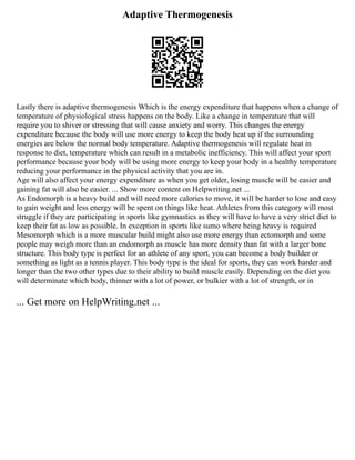 Adaptive Thermogenesis
Lastly there is adaptive thermogenesis Which is the energy expenditure that happens when a change of
temperature of physiological stress happens on the body. Like a change in temperature that will
require you to shiver or stressing that will cause anxiety and worry. This changes the energy
expenditure because the body will use more energy to keep the body heat up if the surrounding
energies are below the normal body temperature. Adaptive thermogenesis will regulate heat in
response to diet, temperature which can result in a metabolic inefficiency. This will affect your sport
performance because your body will be using more energy to keep your body in a healthy temperature
reducing your performance in the physical activity that you are in.
Age will also affect your energy expenditure as when you get older, losing muscle will be easier and
gaining fat will also be easier. ... Show more content on Helpwriting.net ...
As Endomorph is a heavy build and will need more calories to move, it will be harder to lose and easy
to gain weight and less energy will be spent on things like heat. Athletes from this category will most
struggle if they are participating in sports like gymnastics as they will have to have a very strict diet to
keep their fat as low as possible. In exception in sports like sumo where being heavy is required
Mesomorph which is a more muscular build might also use more energy than ectomorph and some
people may weigh more than an endomorph as muscle has more density than fat with a larger bone
structure. This body type is perfect for an athlete of any sport, you can become a body builder or
something as light as a tennis player. This body type is the ideal for sports, they can work harder and
longer than the two other types due to their ability to build muscle easily. Depending on the diet you
will determinate which body, thinner with a lot of power, or bulkier with a lot of strength, or in
... Get more on HelpWriting.net ...
 