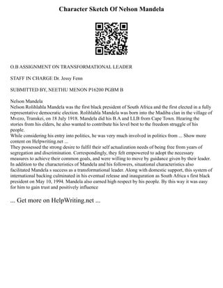 Character Sketch Of Nelson Mandela
O.B ASSIGNMENT ON TRANSFORMATIONAL LEADER
STAFF IN CHARGE Dr. Jessy Fenn
SUBMITTED BY, NEETHU MENON P16200 PGBM B
Nelson Mandela
Nelson Rolihlahla Mandela was the first black president of South Africa and the first elected in a fully
representative democratic election. Rolihlahla Mandela was born into the Madiba clan in the village of
Mvezo, Transkei, on 18 July 1918. Mandela did his B.A and LLB from Cape Town. Hearing the
stories from his elders, he also wanted to contribute his level best to the freedom struggle of his
people.
While considering his entry into politics, he was very much involved in politics from ... Show more
content on Helpwriting.net ...
They possessed the strong desire to fulfil their self actualization needs of being free from years of
segregation and discrimination. Correspondingly, they felt empowered to adopt the necessary
measures to achieve their common goals, and were willing to move by guidance given by their leader.
In addition to the characteristics of Mandela and his followers, situational characteristics also
facilitated Mandela s success as a transformational leader. Along with domestic support, this system of
international backing culminated in his eventual release and inauguration as South Africa s first black
president on May 10, 1994. Mandela also earned high respect by his people. By this way it was easy
for him to gain trust and positively influence
... Get more on HelpWriting.net ...
 
