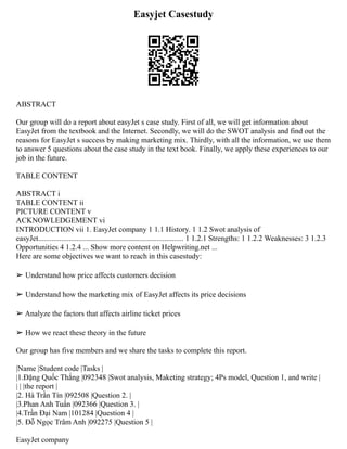 Easyjet Casestudy
ABSTRACT
Our group will do a report about easyJet s case study. First of all, we will get information about
EasyJet from the textbook and the Internet. Secondly, we will do the SWOT analysis and find out the
reasons for EasyJet s success by making marketing mix. Thirdly, with all the information, we use them
to answer 5 questions about the case study in the text book. Finally, we apply these experiences to our
job in the future.
TABLE CONTENT
ABSTRACT i
TABLE CONTENT ii
PICTURE CONTENT v
ACKNOWLEDGEMENT vi
INTRODUCTION vii 1. EasyJet company 1 1.1 History. 1 1.2 Swot analysis of
easyJet............................................................................ 1 1.2.1 Strengths: 1 1.2.2 Weaknesses: 3 1.2.3
Opportunities 4 1.2.4 ... Show more content on Helpwriting.net ...
Here are some objectives we want to reach in this casestudy:
➢ Understand how price affects customers decision
➢ Understand how the marketing mix of EasyJet affects its price decisions
➢ Analyze the factors that affects airline ticket prices
➢ How we react these theory in the future
Our group has five members and we share the tasks to complete this report.
|Name |Student code |Tasks |
|1.Đặng Quốc Thắng |092348 |Swot analysis, Maketing strategy; 4Ps model, Question 1, and write |
| | |the report |
|2. Hà Trần Tín |092508 |Question 2. |
|3.Phan Anh Tuấn |092366 |Question 3. |
|4.Trần Đại Nam |101284 |Question 4 |
|5. Đỗ Ngọc Trâm Anh |092275 |Question 5 |
EasyJet company
 