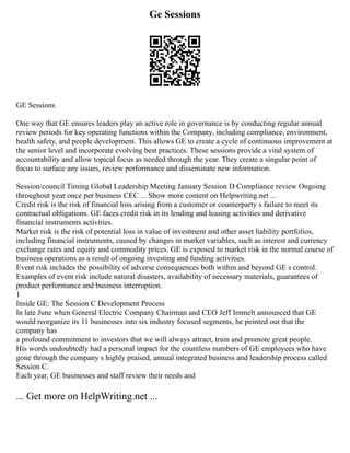Ge Sessions
GE Sessions
One way that GE ensures leaders play an active role in governance is by conducting regular annual
review periods for key operating functions within the Company, including compliance, environment,
health safety, and people development. This allows GE to create a cycle of continuous improvement at
the senior level and incorporate evolving best practices. These sessions provide a vital system of
accountability and allow topical focus as needed through the year. They create a singular point of
focus to surface any issues, review performance and disseminate new information.
Session/council Timing Global Leadership Meeting January Session D Compliance review Ongoing
throughout year once per business CEC ... Show more content on Helpwriting.net ...
Credit risk is the risk of financial loss arising from a customer or counterparty s failure to meet its
contractual obligations. GE faces credit risk in its lending and leasing activities and derivative
financial instruments activities.
Market risk is the risk of potential loss in value of investment and other asset liability portfolios,
including financial instruments, caused by changes in market variables, such as interest and currency
exchange rates and equity and commodity prices. GE is exposed to market risk in the normal course of
business operations as a result of ongoing investing and funding activities.
Event risk includes the possibility of adverse consequences both within and beyond GE s control.
Examples of event risk include natural disasters, availability of necessary materials, guarantees of
product performance and business interruption.
1
Inside GE: The Session C Development Process
In late June when General Electric Company Chairman and CEO Jeff Immelt announced that GE
would reorganize its 11 businesses into six industry focused segments, he pointed out that the
company has
a profound commitment to investors that we will always attract, train and promote great people.
His words undoubtedly had a personal impact for the countless numbers of GE employees who have
gone through the company s highly praised, annual integrated business and leadership process called
Session C.
Each year, GE businesses and staff review their needs and
... Get more on HelpWriting.net ...
 