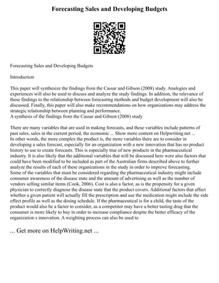 Forecasting Sales and Developing Budgets
Forecasting Sales and Developing Budgets
Introduction
This paper will synthesize the findings from the Cassar and Gibson (2008) study. Analogies and
experiences will also be used to discuss and analyze the study findings. In addition, the relevance of
these findings to the relationship between forecasting methods and budget development will also be
discussed. Finally, this paper will also make recommendations on how organizations may address the
strategic relationship between planning and performance.
A synthesis of the findings from the Cassar and Gibson (2008) study
There are many variables that are used in making forecasts, and these variables include patterns of
past sales, sales in the current period, the economic ... Show more content on Helpwriting.net ...
In other words, the more complex the product is, the more variables there are to consider in
developing a sales forecast, especially for an organization with a new innovation that has no product
history to use to create forecasts. This is especially true of new products in the pharmaceutical
industry. It is also likely that the additional variables that will be discussed here were also factors that
could have been modified to be included as part of the Australian firms described above to further
analyze the results of each of these organizations in the study in order to improve forecasting.
Some of the variables that must be considered regarding the pharmaceutical industry might include
consumer awareness of the disease state and the amount of advertising as well as the number of
vendors selling similar items (Cook, 2006). Cost is also a factor, as is the propensity for a given
physician to correctly diagnose the disease state that the product covers. Additional factors that affect
whether a given patient will actually fill the prescription and use the medication might include the side
effect profile as well as the dosing schedule. If the pharmaceutical is for a child, the taste of the
product would also be a factor to consider, as a competitor may have a better tasting drug that the
consumer is more likely to buy in order to increase compliance despite the better efficacy of the
organization s innovation. A weighting process can also be used to
... Get more on HelpWriting.net ...
 