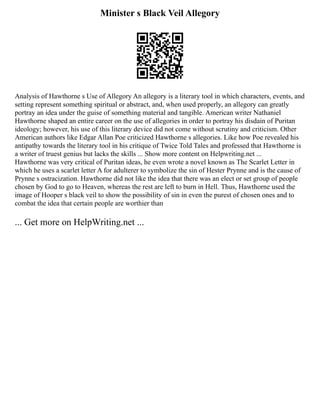 Minister s Black Veil Allegory
Analysis of Hawthorne s Use of Allegory An allegory is a literary tool in which characters, events, and
setting represent something spiritual or abstract, and, when used properly, an allegory can greatly
portray an idea under the guise of something material and tangible. American writer Nathaniel
Hawthorne shaped an entire career on the use of allegories in order to portray his disdain of Puritan
ideology; however, his use of this literary device did not come without scrutiny and criticism. Other
American authors like Edgar Allan Poe criticized Hawthorne s allegories. Like how Poe revealed his
antipathy towards the literary tool in his critique of Twice Told Tales and professed that Hawthorne is
a writer of truest genius but lacks the skills ... Show more content on Helpwriting.net ...
Hawthorne was very critical of Puritan ideas, he even wrote a novel known as The Scarlet Letter in
which he uses a scarlet letter A for adulterer to symbolize the sin of Hester Prynne and is the cause of
Prynne s ostracization. Hawthorne did not like the idea that there was an elect or set group of people
chosen by God to go to Heaven, whereas the rest are left to burn in Hell. Thus, Hawthorne used the
image of Hooper s black veil to show the possibility of sin in even the purest of chosen ones and to
combat the idea that certain people are worthier than
... Get more on HelpWriting.net ...
 