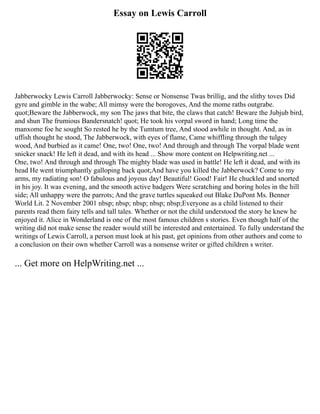 Essay on Lewis Carroll
Jabberwocky Lewis Carroll Jabberwocky: Sense or Nonsense Twas brillig, and the slithy toves Did
gyre and gimble in the wabe; All mimsy were the borogoves, And the mome raths outgrabe.
quot;Beware the Jabberwock, my son The jaws that bite, the claws that catch! Beware the Jubjub bird,
and shun The frumious Bandersnatch! quot; He took his vorpal sword in hand; Long time the
manxome foe he sought So rested he by the Tumtum tree, And stood awhile in thought. And, as in
uffish thought he stood, The Jabberwock, with eyes of flame, Came whiffling through the tulgey
wood, And burbied as it came! One, two! One, two! And through and through The vorpal blade went
snicker snack! He left it dead, and with its head ... Show more content on Helpwriting.net ...
One, two! And through and through The mighty blade was used in battle! He left it dead, and with its
head He went triumphantly galloping back quot;And have you killed the Jabberwock? Come to my
arms, my radiating son! O fabulous and joyous day! Beautiful! Good! Fair! He chuckled and snorted
in his joy. It was evening, and the smooth active badgers Were scratching and boring holes in the hill
side; All unhappy were the parrots; And the grave turtles squeaked out Blake DuPont Ms. Benner
World Lit. 2 November 2001 nbsp; nbsp; nbsp; nbsp; nbsp;Everyone as a child listened to their
parents read them fairy tells and tall tales. Whether or not the child understood the story he knew he
enjoyed it. Alice in Wonderland is one of the most famous children s stories. Even though half of the
writing did not make sense the reader would still be interested and entertained. To fully understand the
writings of Lewis Carroll, a person must look at his past, get opinions from other authors and come to
a conclusion on their own whether Carroll was a nonsense writer or gifted children s writer.
... Get more on HelpWriting.net ...
 
