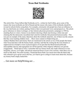 Texas Bad Textbooks
The article How Texas Inflicts Bad Textbooks on Us , written by Gail Collins, gives some of the
reason why texas textbooks are full of biased and the reason why many of this textbooks should be
revised in schools before using them. For example, extremenly rich people have been an influence in
the way that books are written, putting I believe their own personal views and perspectives. The article
gives references to James Leininger, as San Antonio physician promoted a campaign in 1994 by
emailing flyers to voters s homes in one district showing a black man kissing a white man and
claiming that the democratic incumbent had voted for textbooks that promoted homosexuality . This
was just an example of the many objections about the textbook materials, one of them was the concern
that they were teaching children more ... Show more content on Helpwriting.net ...
Authors Sheldon Stern and Jeremy Stern are mentioned in the article as two of the people that hated
what Texas had done with the history books, and they said that the writing the the texts distorts or
suppressed less triumph or more nyanced aspects of our past that the Board found politically
unacceptable (slavery and segregation are all but ignored, while religious influences are grossly
exaggerated)... Think back in time, I remember that my history book only made references to race
inequality, slavery, civil rights, and african american heroes in just a few sections, when there was so
much to talk about. Not until recently, I found that Rosa Parks was much more than the black lady
who refused to give up her seat in the bus, yet I had to get to college to learn more about her, because
my history book simply lacked this
... Get more on HelpWriting.net ...
 
