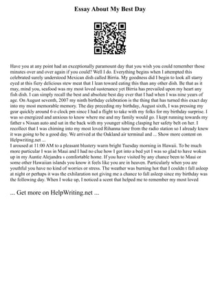 Essay About My Best Day
Have you at any point had an exceptionally paramount day that you wish you could remember those
minutes over and over again if you could? Well I do. Everything begins when I attempted this
celebrated surely understood Mexican dish called Birria. My goodness did I begin to look all starry
eyed at this fiery delicious stew meat that I lean toward eating this than any other dish. Be that as it
may, mind you, seafood was my most loved sustenance yet Birria has prevailed upon my heart any
fish dish. I can simply recall the best and absolute best day ever that I had when I was nine years of
age. On August seventh, 2007 my ninth birthday celebration is the thing that has turned this exact day
into my most memorable memory. The day preceding my birthday, August sixth, I was pressing my
gear quickly around 6 o clock pm since I had a flight to take with my folks for my birthday surprise. I
was so energized and anxious to know where me and my family would go. I kept running towards my
father s Nissan auto and sat in the back with my younger sibling clasping her safety belt on her. I
recollect that I was chiming into my most loved Rihanna tune from the radio station so I already knew
it was going to be a good day. We arrived at the Oakland air terminal and ... Show more content on
Helpwriting.net ...
I aroused at 11:00 AM to a pleasant blustery warm bright Tuesday morning in Hawaii. To be much
more particular I was in Maui and I had no clue how I got into a bed yet I was so glad to have woken
up in my Auntie Alejandra s comfortable home. If you have visited by any chance been to Maui or
some other Hawaiian islands you know it feels like you are in heaven. Particularly when you are
youthful you have no kind of worries or stress. The weather was burning hot that I couldn t fall asleep
at night or perhaps it was the exhilaration not giving me a chance to fall asleep since my birthday was
the following day. When I woke up, I noticed a scent that helped me to remember my most loved
... Get more on HelpWriting.net ...
 