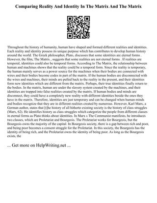 Comparing Reality And Identity In The Matrix And The Matrix
Throughout the history of humanity, human have shaped and formed different realities and identities.
Each reality and identity possess its unique purpose which has contributes to develop human history
around the world. The Greek philosopher, Plato, discusses that some identities are eternal forms .
However, the film, The Matrix , suggests that some realities are not eternal forms . If realities are
temporal, identities could also be temporal forms. According to The Matrix, the relationship between
human and machines shows that the reality could be a temporal form. Since the reality is temporary,
the human mainly serves as a power source for the machines when their bodies are connected with
wires and their bodies become codes in part of the matrix. If the human bodies are disconnected with
the wires and machines, their minds are pulled back to the reality in the present, and their identities
form new identities which are different from the matrix. Perhaps, their true identities finally return to
the bodies. In the matrix, human are under the slavery system created by the machines, and their
identities are trapped into false realities created by the matrix. If human bodies and minds are
disconnect, they could have a completely new reality with different identities beside the ones they
have in the matrix. Therefore, identities are just temporary and can be changed when human minds
and bodies recognize that they are in different realities created by numerous. However, Karl Marx, a
German author, states that [t]he history of all hitherto existing society is the history of class struggles
(Marx, 62). He identifies history as class struggles which categorize the people from different classes
in eternal forms as Plato thinks about identities. In Marx s The Communist manifesto, he introduces
two classes, which are Proletariat and Bourgeois. The Proletariat works for Bourgeois, but the
Bourgeois owns the majority of the capital. In Bourgeois society, there is a gap between rich and poor,
and being poor becomes a consent struggle for the Proletariat. In this society, the Bourgeois has the
identity of being rich, and the Proletariat owns the identity of being poor. As long as the Bourgeois
exists, the
... Get more on HelpWriting.net ...
 