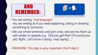 AND
REMEMBER:
• You are writing "oral language".
You are writing as if you were explaining, telling or showing
something to someone.
• We use whole sentences and part ones, and we mix them up
with asides or appeals e.g. "Did you get that? Of course you
did. Right...Let's move it along. I was saying ..."
• REHEARSE: This step is very important. Don’t skip it.
 
