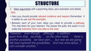 2. Main arguments with supporting ideas, plus examples and details.
TIPS:
• Here you should provide relevant evidence and reasons Remember it
is better to use real-life examples.
• Between each of your main ideas you need to provide a pathway.
This links them for your listeners. The clearer the path, the easier it is to
make the transition from one idea to the next:
“However, even though, although, in addition,
apart from that, secondly, on the other hand, there is
another possibility, we have seen…, but now we are going
We have explored the possibilities, And now what about...?
Let’s consider another…”
 