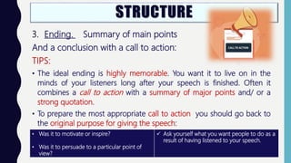 3. Ending. Summary of main points
And a conclusion with a call to action:
TIPS:
• The ideal ending is highly memorable. You want it to live on in the
minds of your listeners long after your speech is finished. Often it
combines a call to action with a summary of major points and/ or a
strong quotation.
• To prepare the most appropriate call to action you should go back to
the original purpose for giving the speech:
• Was it to motivate or inspire?
• Was it to persuade to a particular point of
view?
 Ask yourself what you want people to do as a
result of having listened to your speech.
 
