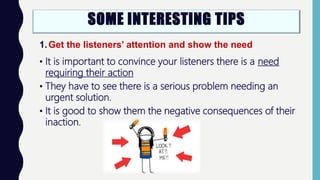 SOME INTERESTING TIPS
1.Get the listeners’ attention and show the need
• It is important to convince your listeners there is a need
requiring their action
• They have to see there is a serious problem needing an
urgent solution.
• It is good to show them the negative consequences of their
inaction.
 