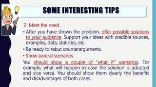 2. Meet the need
• After you have shown the problem, offer possible solutions
to your audience. Support your ideas with credible sources,
examples, data, statistics, etc.
• Be ready to rebut counterarguments.
• Show several scenarios
You should show a couple of “what if” scenarios. For
example, what will happen in case the solution is adopted
and vice versa. You should show them clearly the benefits
and disadvantages of both cases.
SOME INTERESTING TIPS
 