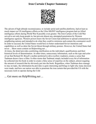 Iron Curtain Chapter Summary
The advent of high altitude reconnaissance, to include aerial and satellite platforms, had at least as
much impact on US intelligence efforts as the Ultra SIGINT intelligence program had on Allied
intelligence efforts during World War II possibly even greater. The Iron Curtain of the Cold War
served to not only keep people in, but prevent almost any attempted penetration by Western
intelligence agencies. Western powers knew the Soviet Union had ambitions to spread communism to
neighboring nations and intended to do what they could to minimize and contain the communist swell.
In order to succeed, the United States would have to better understand Soviet intentions and
capabilities as well as deter the Soviet threat through military posture. However, the United States had
never ... Show more content on Helpwriting.net ...
At times, the detail provides comforting clarification on the individual s qualifications and their
historical levels of determination. At other times, unnecessary information, such as the type and color
of car that Richard M. Bissell s mother preferred to drive (yellow roadster), creates a sense that
Taubman doesn t have a filter. It often seems that Taubman simply included every bit of information
he collected into his book in order to create a false sense of expertise on the subject, almost negating
the amount of research that he obviously put into the book. Regardless, when Taubman does manage
to stay on topic, the information he provides is quite interesting and brings to light why many decision
were made, and how our nation was able to penetrate the iron curtain that provided the US with the
necessary tools to operate during the Cold
... Get more on HelpWriting.net ...
 
