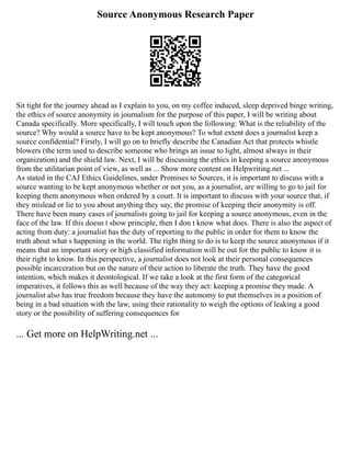 Source Anonymous Research Paper
Sit tight for the journey ahead as I explain to you, on my coffee induced, sleep deprived binge writing,
the ethics of source anonymity in journalism for the purpose of this paper, I will be writing about
Canada specifically. More specifically, I will touch upon the following: What is the reliability of the
source? Why would a source have to be kept anonymous? To what extent does a journalist keep a
source confidential? Firstly, I will go on to briefly describe the Canadian Act that protects whistle
blowers (the term used to describe someone who brings an issue to light, almost always in their
organization) and the shield law. Next, I will be discussing the ethics in keeping a source anonymous
from the utilitarian point of view, as well as ... Show more content on Helpwriting.net ...
As stated in the CAJ Ethics Guidelines, under Promises to Sources, it is important to discuss with a
source wanting to be kept anonymous whether or not you, as a journalist, are willing to go to jail for
keeping them anonymous when ordered by a court. It is important to discuss with your source that, if
they mislead or lie to you about anything they say, the promise of keeping their anonymity is off.
There have been many cases of journalists going to jail for keeping a source anonymous, even in the
face of the law. If this doesn t show principle, then I don t know what does. There is also the aspect of
acting from duty: a journalist has the duty of reporting to the public in order for them to know the
truth about what s happening in the world. The right thing to do is to keep the source anonymous if it
means that an important story or high classified information will be out for the public to know it is
their right to know. In this perspective, a journalist does not look at their personal consequences
possible incarceration but on the nature of their action to liberate the truth. They have the good
intention, which makes it deontological. If we take a look at the first form of the categorical
imperatives, it follows this as well because of the way they act: keeping a promise they made. A
journalist also has true freedom because they have the autonomy to put themselves in a position of
being in a bad situation with the law, using their rationality to weigh the options of leaking a good
story or the possibility of suffering consequences for
... Get more on HelpWriting.net ...
 