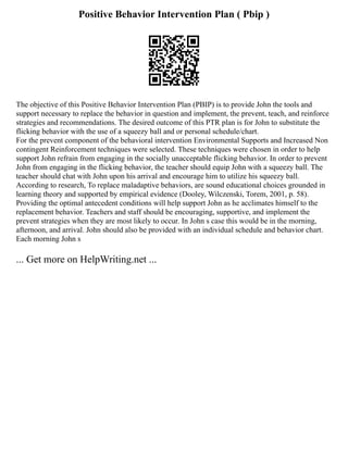 Positive Behavior Intervention Plan ( Pbip )
The objective of this Positive Behavior Intervention Plan (PBIP) is to provide John the tools and
support necessary to replace the behavior in question and implement, the prevent, teach, and reinforce
strategies and recommendations. The desired outcome of this PTR plan is for John to substitute the
flicking behavior with the use of a squeezy ball and or personal schedule/chart.
For the prevent component of the behavioral intervention Environmental Supports and Increased Non
contingent Reinforcement techniques were selected. These techniques were chosen in order to help
support John refrain from engaging in the socially unacceptable flicking behavior. In order to prevent
John from engaging in the flicking behavior, the teacher should equip John with a squeezy ball. The
teacher should chat with John upon his arrival and encourage him to utilize his squeezy ball.
According to research, To replace maladaptive behaviors, are sound educational choices grounded in
learning theory and supported by empirical evidence (Dooley, Wilczenski, Torem, 2001, p. 58).
Providing the optimal antecedent conditions will help support John as he acclimates himself to the
replacement behavior. Teachers and staff should be encouraging, supportive, and implement the
prevent strategies when they are most likely to occur. In John s case this would be in the morning,
afternoon, and arrival. John should also be provided with an individual schedule and behavior chart.
Each morning John s
... Get more on HelpWriting.net ...
 