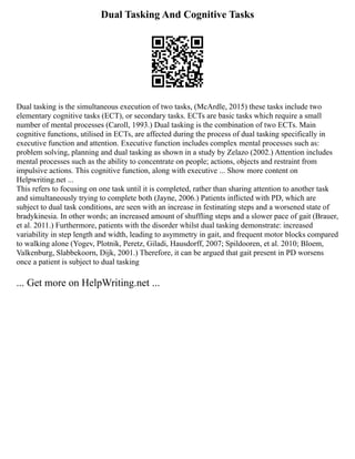 Dual Tasking And Cognitive Tasks
Dual tasking is the simultaneous execution of two tasks, (McArdle, 2015) these tasks include two
elementary cognitive tasks (ECT), or secondary tasks. ECTs are basic tasks which require a small
number of mental processes (Caroll, 1993.) Dual tasking is the combination of two ECTs. Main
cognitive functions, utilised in ECTs, are affected during the process of dual tasking specifically in
executive function and attention. Executive function includes complex mental processes such as:
problem solving, planning and dual tasking as shown in a study by Zelazo (2002.) Attention includes
mental processes such as the ability to concentrate on people; actions, objects and restraint from
impulsive actions. This cognitive function, along with executive ... Show more content on
Helpwriting.net ...
This refers to focusing on one task until it is completed, rather than sharing attention to another task
and simultaneously trying to complete both (Jayne, 2006.) Patients inflicted with PD, which are
subject to dual task conditions, are seen with an increase in festinating steps and a worsened state of
bradykinesia. In other words; an increased amount of shuffling steps and a slower pace of gait (Brauer,
et al. 2011.) Furthermore, patients with the disorder whilst dual tasking demonstrate: increased
variability in step length and width, leading to asymmetry in gait, and frequent motor blocks compared
to walking alone (Yogev, Plotnik, Peretz, Giladi, Hausdorff, 2007; Spildooren, et al. 2010; Bloem,
Valkenburg, Slabbekoorn, Dijk, 2001.) Therefore, it can be argued that gait present in PD worsens
once a patient is subject to dual tasking
... Get more on HelpWriting.net ...
 