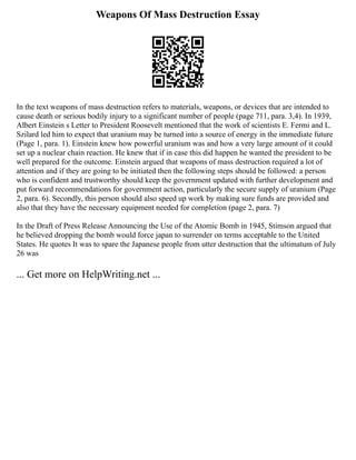 Weapons Of Mass Destruction Essay
In the text weapons of mass destruction refers to materials, weapons, or devices that are intended to
cause death or serious bodily injury to a significant number of people (page 711, para. 3,4). In 1939,
Albert Einstein s Letter to President Roosevelt mentioned that the work of scientists E. Fermi and L.
Szilard led him to expect that uranium may be turned into a source of energy in the immediate future
(Page 1, para. 1). Einstein knew how powerful uranium was and how a very large amount of it could
set up a nuclear chain reaction. He knew that if in case this did happen he wanted the president to be
well prepared for the outcome. Einstein argued that weapons of mass destruction required a lot of
attention and if they are going to be initiated then the following steps should be followed: a person
who is confident and trustworthy should keep the government updated with further development and
put forward recommendations for government action, particularly the secure supply of uranium (Page
2, para. 6). Secondly, this person should also speed up work by making sure funds are provided and
also that they have the necessary equipment needed for completion (page 2, para. 7)
In the Draft of Press Release Announcing the Use of the Atomic Bomb in 1945, Stimson argued that
he believed dropping the bomb would force japan to surrender on terms acceptable to the United
States. He quotes It was to spare the Japanese people from utter destruction that the ultimatum of July
26 was
... Get more on HelpWriting.net ...
 