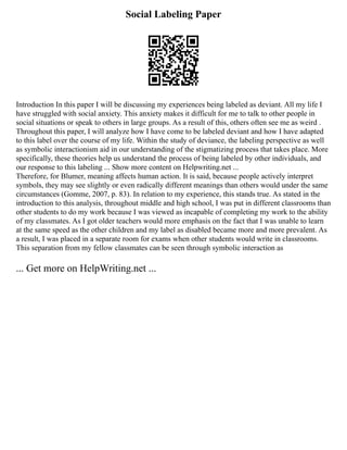 Social Labeling Paper
Introduction In this paper I will be discussing my experiences being labeled as deviant. All my life I
have struggled with social anxiety. This anxiety makes it difficult for me to talk to other people in
social situations or speak to others in large groups. As a result of this, others often see me as weird .
Throughout this paper, I will analyze how I have come to be labeled deviant and how I have adapted
to this label over the course of my life. Within the study of deviance, the labeling perspective as well
as symbolic interactionism aid in our understanding of the stigmatizing process that takes place. More
specifically, these theories help us understand the process of being labeled by other individuals, and
our response to this labeling ... Show more content on Helpwriting.net ...
Therefore, for Blumer, meaning affects human action. It is said, because people actively interpret
symbols, they may see slightly or even radically different meanings than others would under the same
circumstances (Gomme, 2007, p. 83). In relation to my experience, this stands true. As stated in the
introduction to this analysis, throughout middle and high school, I was put in different classrooms than
other students to do my work because I was viewed as incapable of completing my work to the ability
of my classmates. As I got older teachers would more emphasis on the fact that I was unable to learn
at the same speed as the other children and my label as disabled became more and more prevalent. As
a result, I was placed in a separate room for exams when other students would write in classrooms.
This separation from my fellow classmates can be seen through symbolic interaction as
... Get more on HelpWriting.net ...
 