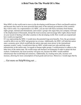 A Brief Note On The World Of A Mnc
Most MNCs in the world want to move to the developing world because of their cost/benefit analysis
and because they tend to be more powerful than many of the national governments of the countries
they wish to enter. As a representative of a MNC, you are met with fierce resistance from human
rights groups, national and international, and women s groups who argue that your company will lead
to the displacement of thousands, disrupt the local economy and encourage labor rights abuses based
on your record of dealing with other countries in the developing world. How would you respond and
how would you negotiate?
If I was representing the MNC, I would stress the potential long term benefits. First, the government
would be able to tax my MNC and generate tax revenue. Additionally, the MNC will help that nation
state s economy grow which would help the nation state gain more power in the international
monetary system. Lastly, I would stress that my MNC would create new jobs and help create
infrastructure in the nation state. In regards to human rights groups, I would promises to adhere to the
labor laws of the nation state. We would create safe business environments in order to attract the best
workers. Furthermore, the local economy will grow too, because the MNC would establish
infrastructure that would help aid commerce. Additionally, by creating more jobs, incomes will
increase, allowing for more consumption of local goods and services. Moreover, I would argue that by
... Get more on HelpWriting.net ...
 