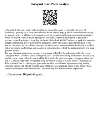 Backyard Blues Poem Analysis
In Natasha Trethewey s poetry collection Native Guard, the reader is exposed to the story of
Trethewey s growing up in the southern United States and the tragedy which she encountered during
her younger years, in addition to her experiences with prejudice and to issues surrounding prejudice
within the society she is living in. Throughout this work, Trethewey often refers to graves and
provides compelling imagery regarding the burial of the dead. Within Trethewey s work, the recurring
imagery surrounding graves evolves from the graves simply serving as a personal reminder of the
past, to a statement on the collective memory of society and comments on how Trethewey is troubled
with what society has forgotten as it signifies a willingness to overlook the dehumanization of a large
group of people.
The idea of graves representing memory is introduced in Part I of the collection within the poem
Graveyard Blues . The final stanza of the poem says, I wander now among the names of the dead: My
mother s name, stone pillow for my head (8). First, while the word grave does not appear within this
line, it is heavily implied by the speaker using her mother s name as a stone pillow. The reader can
deduce that this line is referring to a gravestone as when one thinks of a gravestone they usually
picture an upright slab of rock with the name of the deceased engraved within it, and both of these
elements are emphasized within this line. The main way that this line alludes to personal
... Get more on HelpWriting.net ...
 