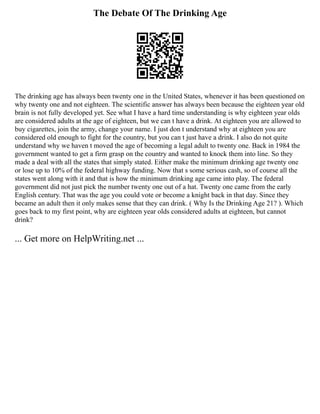 The Debate Of The Drinking Age
The drinking age has always been twenty one in the United States, whenever it has been questioned on
why twenty one and not eighteen. The scientific answer has always been because the eighteen year old
brain is not fully developed yet. See what I have a hard time understanding is why eighteen year olds
are considered adults at the age of eighteen, but we can t have a drink. At eighteen you are allowed to
buy cigarettes, join the army, change your name. I just don t understand why at eighteen you are
considered old enough to fight for the country, but you can t just have a drink. I also do not quite
understand why we haven t moved the age of becoming a legal adult to twenty one. Back in 1984 the
government wanted to get a firm grasp on the country and wanted to knock them into line. So they
made a deal with all the states that simply stated. Either make the minimum drinking age twenty one
or lose up to 10% of the federal highway funding. Now that s some serious cash, so of course all the
states went along with it and that is how the minimum drinking age came into play. The federal
government did not just pick the number twenty one out of a hat. Twenty one came from the early
English century. That was the age you could vote or become a knight back in that day. Since they
became an adult then it only makes sense that they can drink. ( Why Is the Drinking Age 21? ). Which
goes back to my first point, why are eighteen year olds considered adults at eighteen, but cannot
drink?
... Get more on HelpWriting.net ...
 