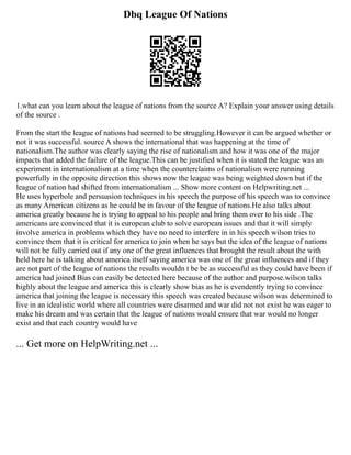 Dbq League Of Nations
1.what can you learn about the league of nations from the source A? Explain your answer using details
of the source .
From the start the league of nations had seemed to be struggling.However it can be argued whether or
not it was successful. source A shows the international that was happening at the time of
nationalism.The author was clearly saying the rise of nationalism and how it was one of the major
impacts that added the failure of the league.This can be justified when it is stated the league was an
experiment in internationalism at a time when the counterclaims of nationalism were running
powerfully in the opposite direction this shows now the league was being weighted down but if the
league of nation had shifted from internationalism ... Show more content on Helpwriting.net ...
He uses hyperbole and persuasion techniques in his speech the purpose of his speech was to convince
as many American citizens as he could be in favour of the league of nations.He also talks about
america greatly because he is trying to appeal to his people and bring them over to his side .The
americans are convinced that it is european club to solve european issues and that it will simply
involve america in problems which they have no need to interfere in in his speech wilson tries to
convince them that it is critical for america to join when he says but the idea of the league of nations
will not be fully carried out if any one of the great influences that brought the result about the with
held here he is talking about america itself saying america was one of the great influences and if they
are not part of the league of nations the results wouldn t be be as successful as they could have been if
america had joined Bias can easily be detected here because of the author and purpose.wilson talks
highly about the league and america this is clearly show bias as he is evendently trying to convince
america that joining the league is necessary this speech was created because wilson was determined to
live in an idealistic world where all countries were disarmed and war did not not exist he was eager to
make his dream and was certain that the league of nations would ensure that war would no longer
exist and that each country would have
... Get more on HelpWriting.net ...
 