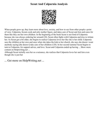 Scout And Calpurnia Analysis
When people grow up, they learn more about love, society, and how to see from other people s point
of view. Calpurnia, Scouts cook and only mother figure, and takes care of Scout and Jem and cares for
them like they are her own children. In the beginning of the book Scout is not fond of Calpurnia
because she was always ordering her around (10). Scout often fights with Calpurnia and tries to irritate
her. As Scout got a bit older, she begins to realize Calpurnia loves her like she is her child. Calpurnia
sees the children as her own and once when she takes the kids to her church, she says she doesn t want
anybody saying [she doesn t] take care of her children (120). In her second summer Scout begins to
turn to Calpurnia, for support advice, and love. Scout and Calpurnia ended up having ... Show more
content on Helpwriting.net ...
Although Scout initially sees her as a nuisance, she realizes that Calpurnia loves her and Jem even
though she is just her
... Get more on HelpWriting.net ...
 