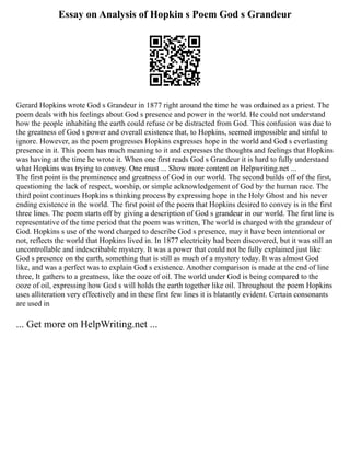 Essay on Analysis of Hopkin s Poem God s Grandeur
Gerard Hopkins wrote God s Grandeur in 1877 right around the time he was ordained as a priest. The
poem deals with his feelings about God s presence and power in the world. He could not understand
how the people inhabiting the earth could refuse or be distracted from God. This confusion was due to
the greatness of God s power and overall existence that, to Hopkins, seemed impossible and sinful to
ignore. However, as the poem progresses Hopkins expresses hope in the world and God s everlasting
presence in it. This poem has much meaning to it and expresses the thoughts and feelings that Hopkins
was having at the time he wrote it. When one first reads God s Grandeur it is hard to fully understand
what Hopkins was trying to convey. One must ... Show more content on Helpwriting.net ...
The first point is the prominence and greatness of God in our world. The second builds off of the first,
questioning the lack of respect, worship, or simple acknowledgement of God by the human race. The
third point continues Hopkins s thinking process by expressing hope in the Holy Ghost and his never
ending existence in the world. The first point of the poem that Hopkins desired to convey is in the first
three lines. The poem starts off by giving a description of God s grandeur in our world. The first line is
representative of the time period that the poem was written, The world is charged with the grandeur of
God. Hopkins s use of the word charged to describe God s presence, may it have been intentional or
not, reflects the world that Hopkins lived in. In 1877 electricity had been discovered, but it was still an
uncontrollable and indescribable mystery. It was a power that could not be fully explained just like
God s presence on the earth, something that is still as much of a mystery today. It was almost God
like, and was a perfect was to explain God s existence. Another comparison is made at the end of line
three, It gathers to a greatness, like the ooze of oil. The world under God is being compared to the
ooze of oil, expressing how God s will holds the earth together like oil. Throughout the poem Hopkins
uses alliteration very effectively and in these first few lines it is blatantly evident. Certain consonants
are used in
... Get more on HelpWriting.net ...
 
