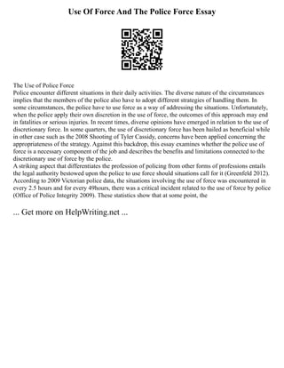 Use Of Force And The Police Force Essay
The Use of Police Force
Police encounter different situations in their daily activities. The diverse nature of the circumstances
implies that the members of the police also have to adopt different strategies of handling them. In
some circumstances, the police have to use force as a way of addressing the situations. Unfortunately,
when the police apply their own discretion in the use of force, the outcomes of this approach may end
in fatalities or serious injuries. In recent times, diverse opinions have emerged in relation to the use of
discretionary force. In some quarters, the use of discretionary force has been hailed as beneficial while
in other case such as the 2008 Shooting of Tyler Cassidy, concerns have been applied concerning the
appropriateness of the strategy. Against this backdrop, this essay examines whether the police use of
force is a necessary component of the job and describes the benefits and limitations connected to the
discretionary use of force by the police.
A striking aspect that differentiates the profession of policing from other forms of professions entails
the legal authority bestowed upon the police to use force should situations call for it (Greenfeld 2012).
According to 2009 Victorian police data, the situations involving the use of force was encountered in
every 2.5 hours and for every 49hours, there was a critical incident related to the use of force by police
(Office of Police Integrity 2009). These statistics show that at some point, the
... Get more on HelpWriting.net ...
 