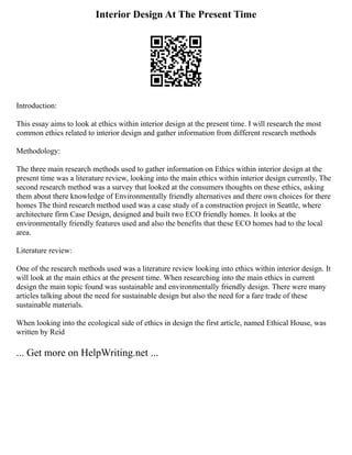 Interior Design At The Present Time
Introduction:
This essay aims to look at ethics within interior design at the present time. I will research the most
common ethics related to interior design and gather information from different research methods
Methodology:
The three main research methods used to gather information on Ethics within interior design at the
present time was a literature review, looking into the main ethics within interior design currently, The
second research method was a survey that looked at the consumers thoughts on these ethics, asking
them about there knowledge of Environmentally friendly alternatives and there own choices for there
homes The third research method used was a case study of a construction project in Seattle, where
architecture firm Case Design, designed and built two ECO friendly homes. It looks at the
environmentally friendly features used and also the benefits that these ECO homes had to the local
area.
Literature review:
One of the research methods used was a literature review looking into ethics within interior design. It
will look at the main ethics at the present time. When researching into the main ethics in current
design the main topic found was sustainable and environmentally friendly design. There were many
articles talking about the need for sustainable design but also the need for a fare trade of these
sustainable materials.
When looking into the ecological side of ethics in design the first article, named Ethical House, was
written by Reid
... Get more on HelpWriting.net ...
 