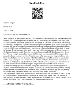 Sam Patch Essay
Jonathan Kroger
History 2111
April 22, 2010
Sam Patch s Leap into the Great Divide
Some things can be done as well as others , the famous line of Sam Patch became a well known saying
amongst U.S. citizens especially Jeffersonian and Jacksonian democrats (Johnson, 163). Sam Patch
was many things in his lifetime from a famous falls jumper to a destitute mill worker to also the first
American born boss spinner. He however was viewed different amongst social groups in America. The
common folk and Jeffersonian democrats viewed Patch as a good man and somewhat of a folk hero,
while the middle class and Hamiltonians viewed him as a drunkard and a sign of the decay of society
in America. He was a product of the harsh system and ... Show more content on Helpwriting.net ...
On the other hand; the middle class who was most often associated with Hamiltonian views viewed
Sam Patch as a simple drunkard and a symbol of the decay and immoralities of American society.
Journalists during his time wrote Sam Patch like many other great geniuses is a greater friend to the
bottle than the bottle is to him (Johnson, 115). The middle class viewed themselves as respectables
and the wage earning class was inferior to them, which is evident in the celebration ceremonies in
Paterson on the Fourth of July. Celebrations started off with a parade, banquet, and fireworks where
all Patersonians were welcome to participate, but gradually transitioned to a more exclusive
celebration of a large group of respectable Young Men where toasts weren t based on patriotism
anymore yet based on entrepreneurial progress (Johnson, 65). Sam Patch s celebrity and life not only
showed growing social and political differences, but it showed the increasing gap that was growing
between the wage earning and middle class as a result of the market revolution.
The wage earning class was the debtors, debtors who owed money and had to work to make a living
for creditors, most of whom made up what would be known as the middle class. The tradition of
fathers passing their land on down to their sons was slowly dying such as with Mayo Greenleaf Patch
and his sons. Mayo Patch s life was riddled with owing debts to the middle
... Get more on HelpWriting.net ...
 